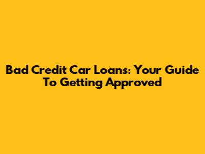 Bad Credit Car Loans: Your Guide To Getting Approved