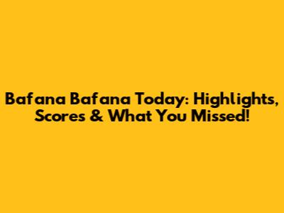Bafana Bafana Today: Highlights, Scores & What You Missed!