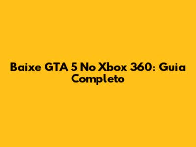Baixe GTA 5 No Xbox 360: Guia Completo