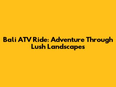 Bali ATV Ride: Adventure Through Lush Landscapes