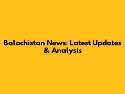 Balochistan News: Latest Updates & Analysis