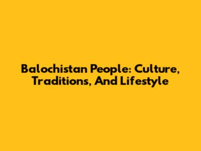 Balochistan People: Culture, Traditions, And Lifestyle