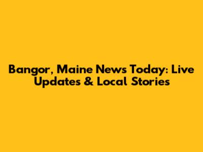 Bangor, Maine News Today: Live Updates & Local Stories