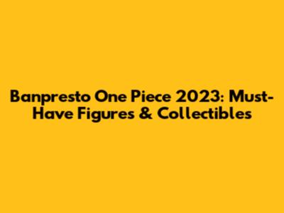 Banpresto One Piece 2023: Must-Have Figures & Collectibles