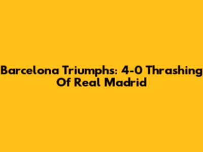Barcelona Triumphs: 4-0 Thrashing Of Real Madrid