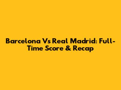 Barcelona Vs Real Madrid: Full-Time Score & Recap