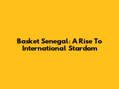 Basket Senegal: A Rise To International Stardom