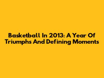 Basketball In 2013: A Year Of Triumphs And Defining Moments