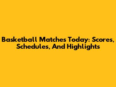 Basketball Matches Today: Scores, Schedules, And Highlights