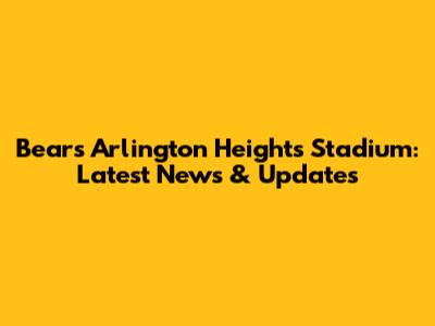Bears' Arlington Heights Stadium: Latest News & Updates