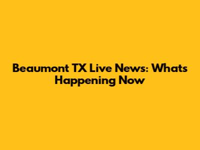 Beaumont TX Live News: What's Happening Now