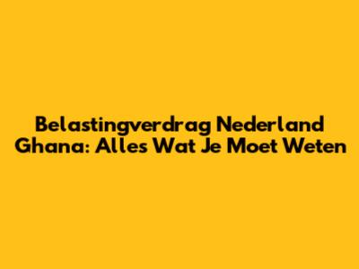 Belastingverdrag Nederland Ghana: Alles Wat Je Moet Weten