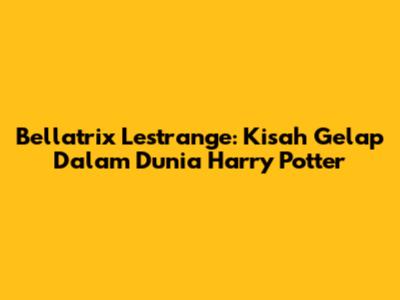 Bellatrix Lestrange: Kisah Gelap Dalam Dunia Harry Potter