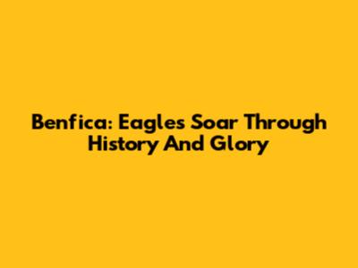 Benfica: Eagles Soar Through History And Glory