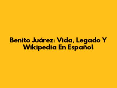 Benito Juárez: Vida, Legado Y Wikipedia En Español