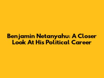 Benjamin Netanyahu: A Closer Look At His Political Career