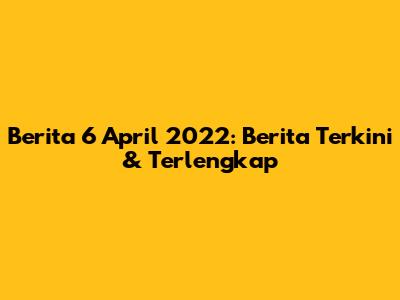 Berita 6 April 2022: Berita Terkini & Terlengkap