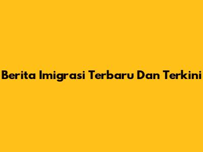 Berita Imigrasi Terbaru Dan Terkini