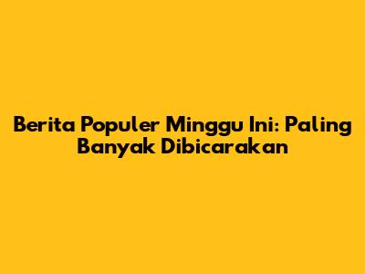 Berita Populer Minggu Ini: Paling Banyak Dibicarakan