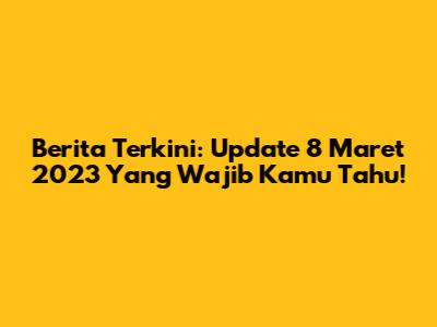 Berita Terkini: Update 8 Maret 2023 Yang Wajib Kamu Tahu!