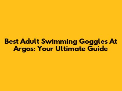 Best Adult Swimming Goggles At Argos: Your Ultimate Guide