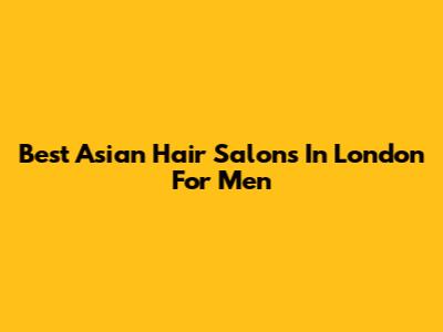 Best Asian Hair Salons In London For Men