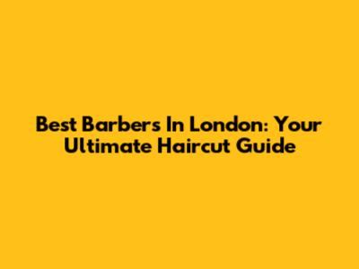 Best Barbers In London: Your Ultimate Haircut Guide