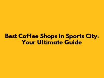 Best Coffee Shops In Sports City: Your Ultimate Guide