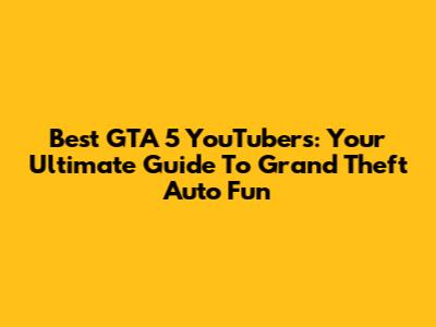 Best GTA 5 YouTubers: Your Ultimate Guide To Grand Theft Auto Fun