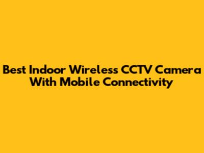 Best Indoor Wireless CCTV Camera With Mobile Connectivity