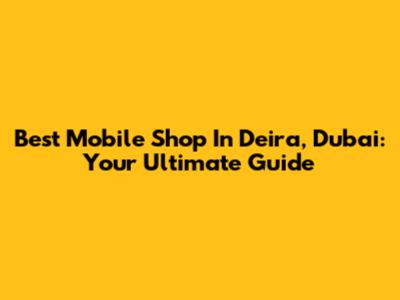 Best Mobile Shop In Deira, Dubai: Your Ultimate Guide