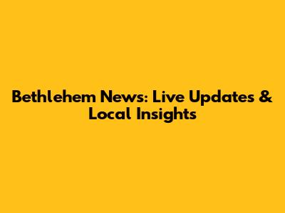 Bethlehem News: Live Updates & Local Insights