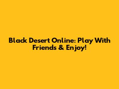 Black Desert Online: Play With Friends & Enjoy!