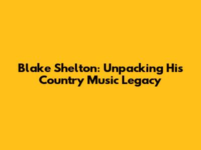 Blake Shelton: Unpacking His Country Music Legacy