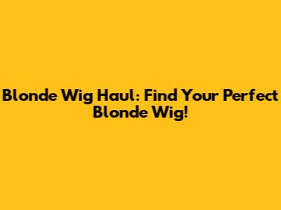 Blonde Wig Haul: Find Your Perfect Blonde Wig!