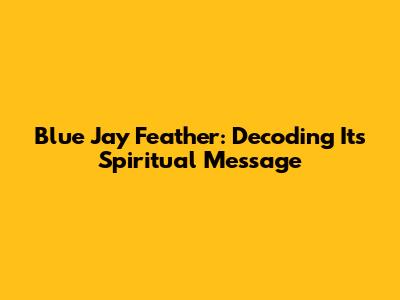 Blue Jay Feather: Decoding Its Spiritual Message