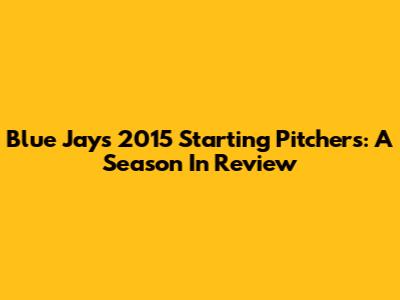 Blue Jays 2015 Starting Pitchers: A Season In Review