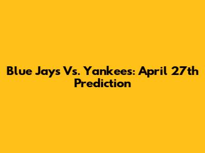 Blue Jays Vs. Yankees: April 27th Prediction