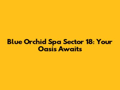 Blue Orchid Spa Sector 18: Your Oasis Awaits