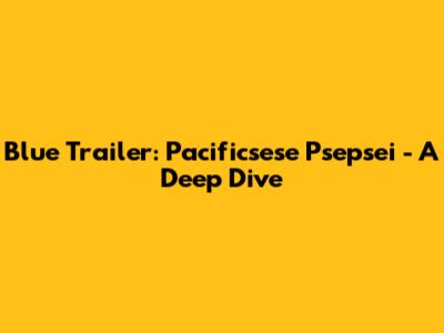 Blue Trailer: Pacificsese Psepsei - A Deep Dive