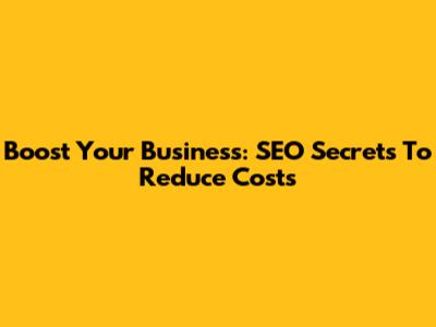 Boost Your Business: SEO Secrets To Reduce Costs
