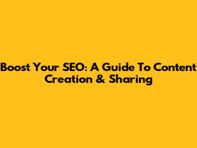 Boost Your SEO: A Guide To Content Creation & Sharing