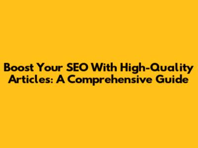 Boost Your SEO With High-Quality Articles: A Comprehensive Guide
