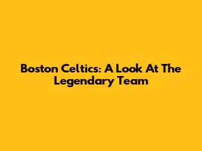 Boston Celtics: A Look At The Legendary Team