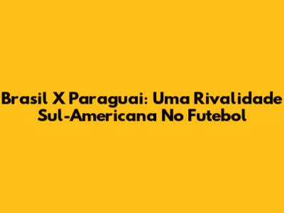 Brasil X Paraguai: Uma Rivalidade Sul-Americana No Futebol