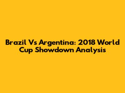 Brazil Vs Argentina: 2018 World Cup Showdown Analysis