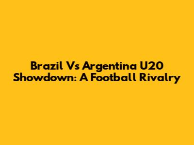 Brazil Vs Argentina U20 Showdown: A Football Rivalry