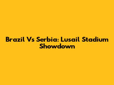 Brazil Vs Serbia: Lusail Stadium Showdown