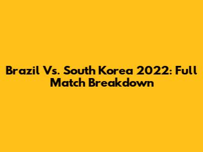 Brazil Vs. South Korea 2022: Full Match Breakdown