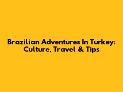 Brazilian Adventures In Turkey: Culture, Travel & Tips